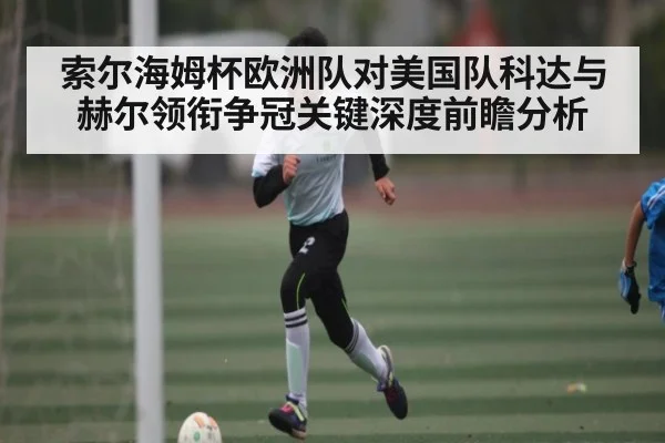 索尔海姆杯欧洲队对美国队科达与赫尔领衔争冠关键深度前瞻分析