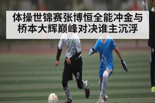 体操世锦赛张博恒全能冲金与桥本大辉巅峰对决谁主沉浮