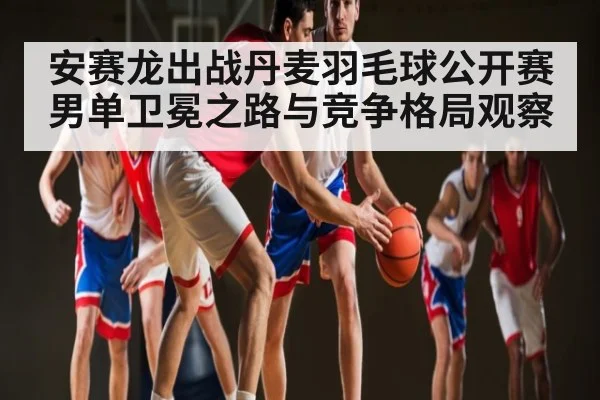 安赛龙出战丹麦羽毛球公开赛 男单卫冕之路与竞争格局观察