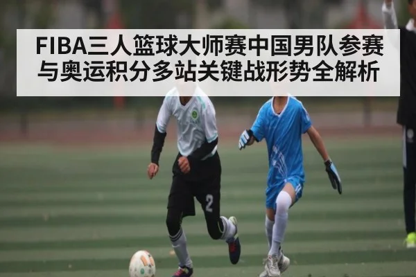 FIBA三人篮球大师赛中国男队参赛与奥运积分多站关键战形势全解析