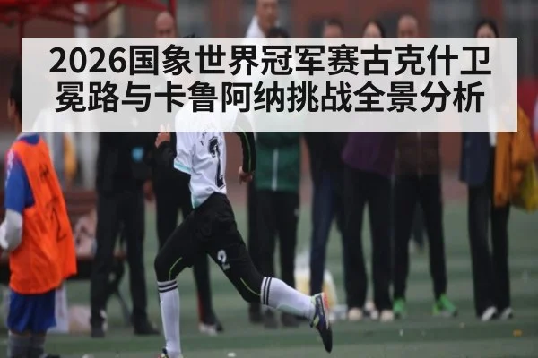 2026国象世界冠军赛古克什卫冕路与卡鲁阿纳挑战全景分析